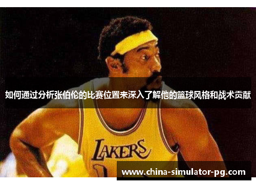 如何通过分析张伯伦的比赛位置来深入了解他的篮球风格和战术贡献 如何通过分析张伯伦的比赛位置来深入了解他的篮球风格和战术贡献