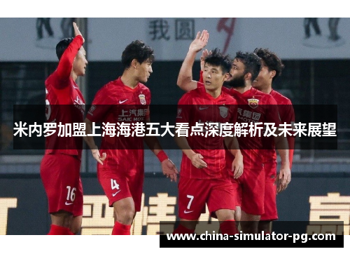米内罗加盟上海海港五大看点深度解析及未来展望 米内罗加盟上海海港五大看点深度解析及未来展望