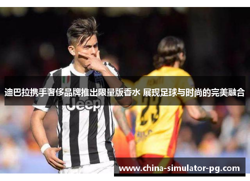 迪巴拉携手奢侈品牌推出限量版香水 展现足球与时尚的完美融合