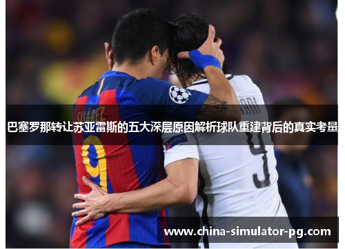 巴塞罗那转让苏亚雷斯的五大深层原因解析球队重建背后的真实考量