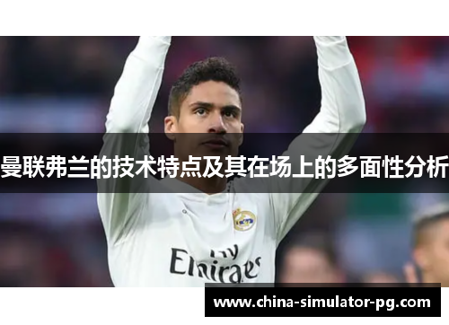 曼联弗兰的技术特点及其在场上的多面性分析 曼联弗兰的技术特点及其在场上的多面性分析