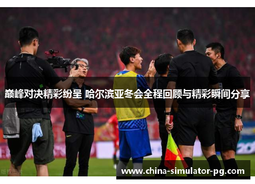 巅峰对决精彩纷呈 哈尔滨亚冬会全程回顾与精彩瞬间分享