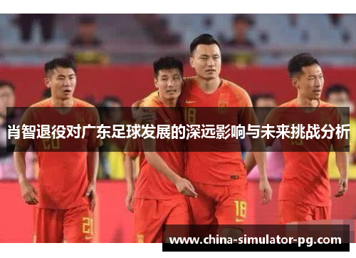 肖智退役对广东足球发展的深远影响与未来挑战分析