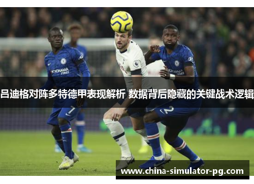 吕迪格对阵多特德甲表现解析 数据背后隐藏的关键战术逻辑