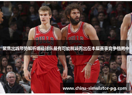 聚焦出线形势解析哪些球队最有可能脱颖而出在本届赛事竞争格局中