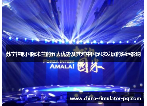 苏宁控股国际米兰的五大优势及其对中国足球发展的深远影响 苏宁控股国际米兰的五大优势及其对中国足球发展的深远影响