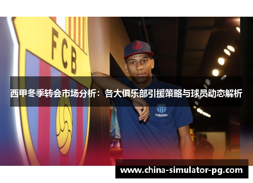 西甲冬季转会市场分析：各大俱乐部引援策略与球员动态解析