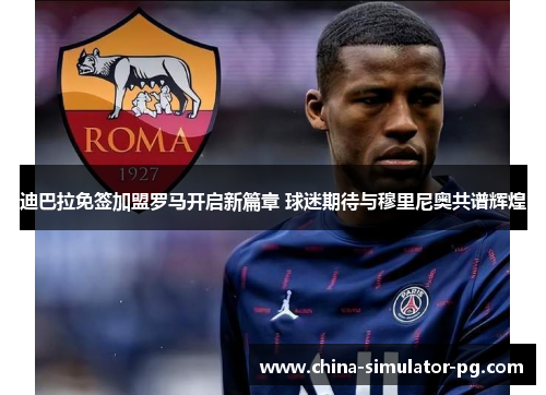 迪巴拉免签加盟罗马开启新篇章 球迷期待与穆里尼奥共谱辉煌