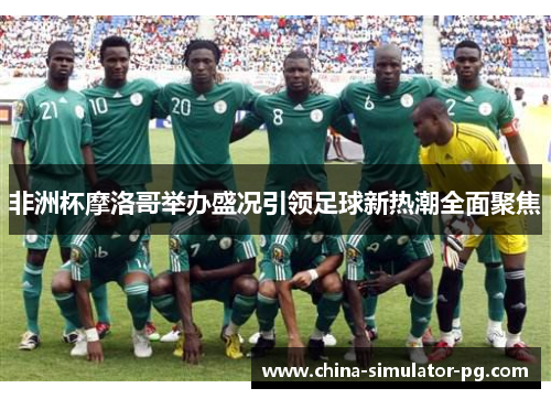 非洲杯摩洛哥举办盛况引领足球新热潮全面聚焦